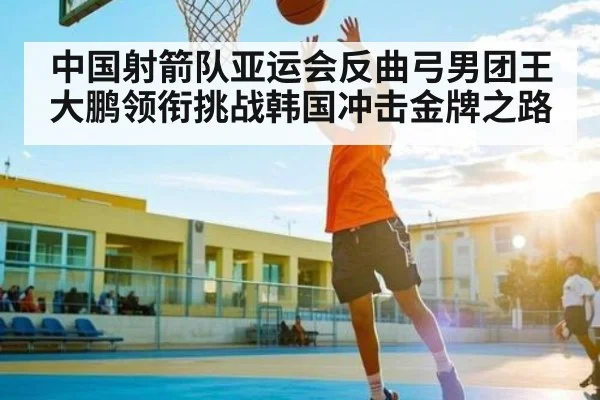 中国射箭队亚运会反曲弓男团王大鹏领衔挑战韩国冲击金牌之路