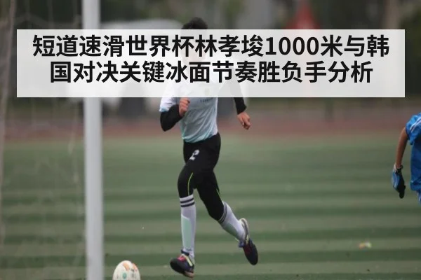短道速滑世界杯林孝埈1000米与韩国对决关键冰面节奏胜负手分析