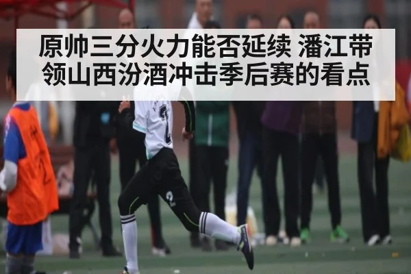 原帅三分火力能否延续 潘江带领山西汾酒冲击季后赛的看点