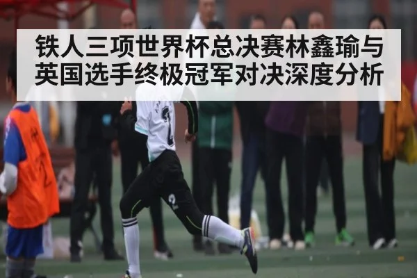 铁人三项世界杯总决赛林鑫瑜与英国选手终极冠军对决深度分析